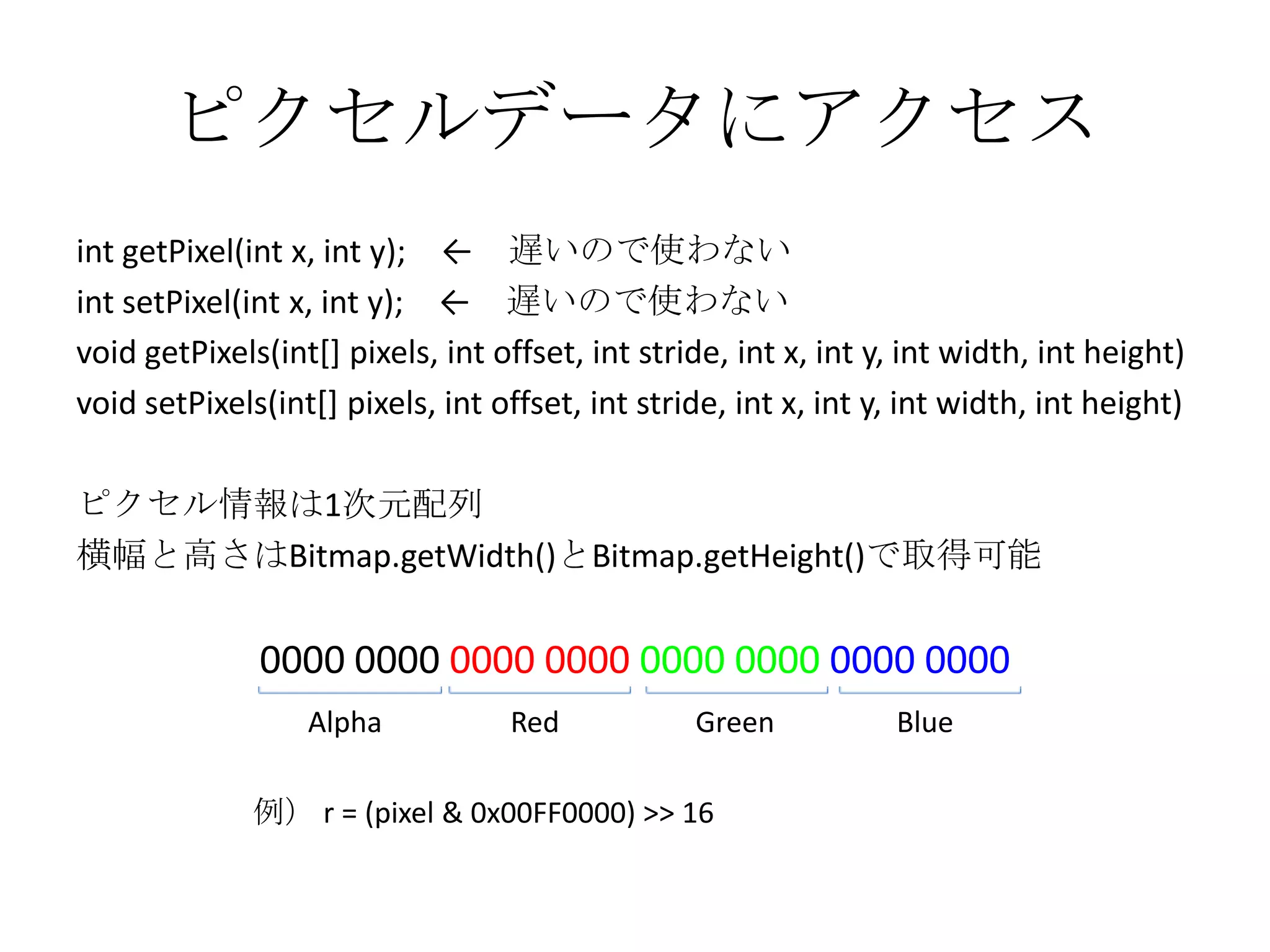 ピクセルデータにアクセス
int getPixel(int x, int y); ← 遅いので使わない
int setPixel(int x, int y); ← 遅いので使わない
void getPixels(int[] pixels, int offset, int stride, int x, int y, int width, int height)
void setPixels(int[] pixels, int offset, int stride, int x, int y, int width, int height)

ピクセル情報は1次元配列
横幅と高さはBitmap.getWidth()とBitmap.getHeight()で取得可能

              0000 0000 0000 0000 0000 0000 0000 0000
                  Alpha           Red            Green           Blue

              例） r = (pixel & 0x00FF0000) >> 16
 