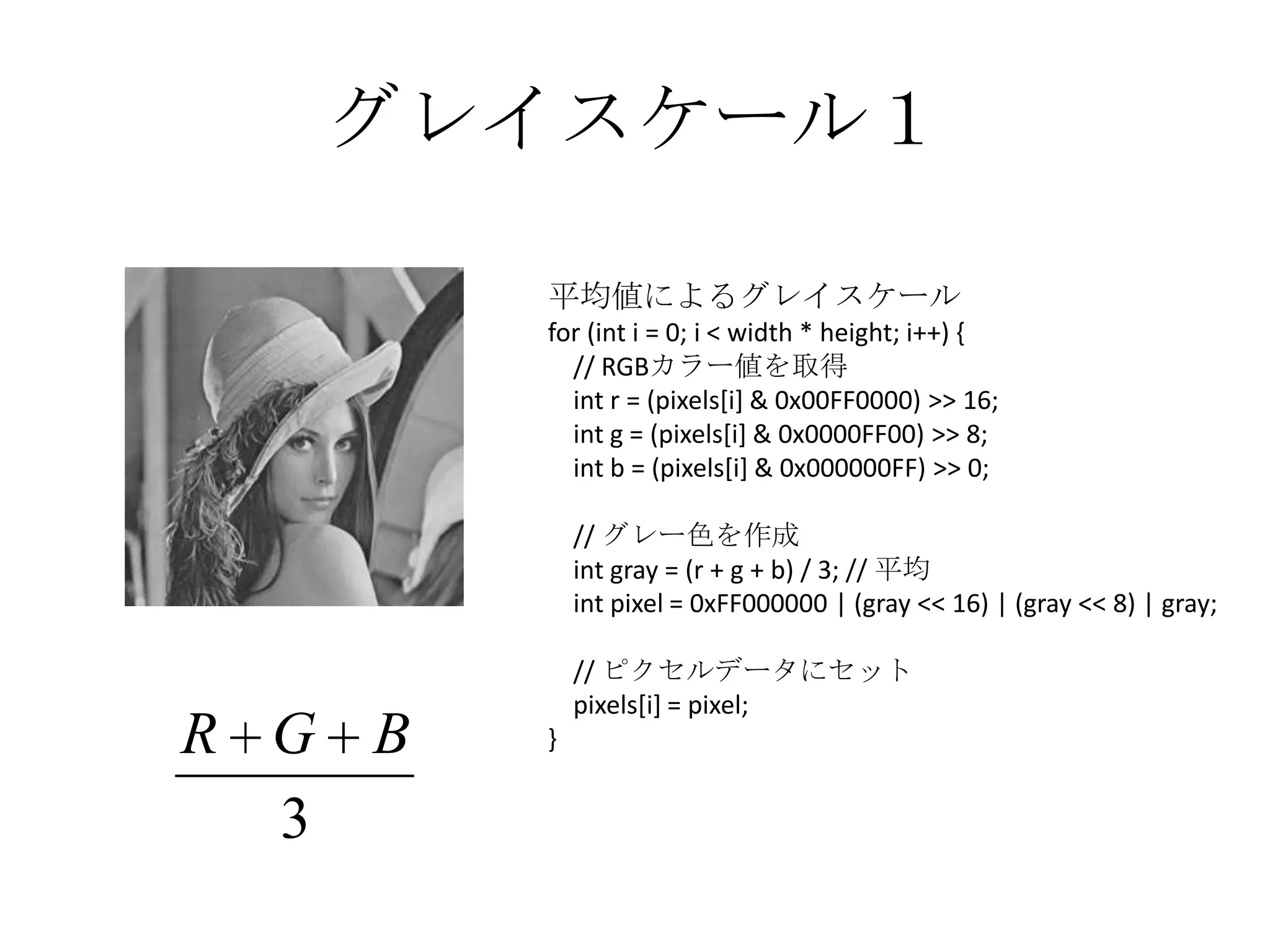 グレイスケール１

        平均値によるグレイスケール
        for (int i = 0; i < width * height; i++) {
          // RGBカラー値を取得
          int r = (pixels[i] & 0x00FF0000) >> 16;
          int g = (pixels[i] & 0x0000FF00) >> 8;
          int b = (pixels[i] & 0x000000FF) >> 0;

            // グレー色を作成
            int gray = (r + g + b) / 3; // 平均
            int pixel = 0xFF000000 | (gray << 16) | (gray << 8) | gray;

            // ピクセルデータにセット
            pixels[i] = pixel;
R G B   }


  3
 