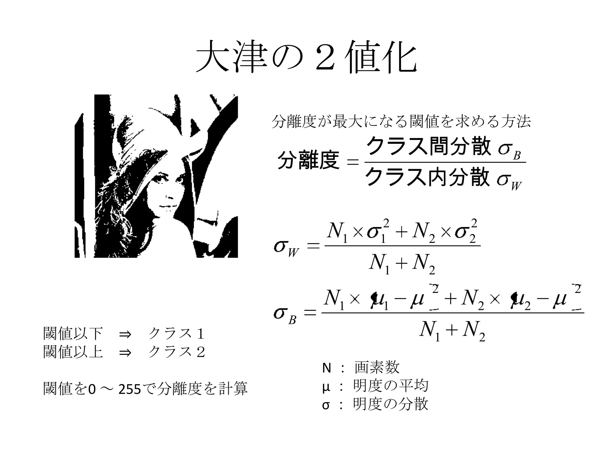 大津の２値化
                    分離度が最大になる閾値を求める方法
                              クラス間分散
                    分離度                       B
                              クラス内分散          W

                              2          2
                         N1   1    N2    2
                     W
                              N1   N2
                                     2                2
                         N1    1         N2       2
                     B
閾値以下 ⇒   クラス１                      N1    N2
閾値以上 ⇒   クラス２
                         N ： 画素数
閾値を0 ～ 255で分離度を計算        μ ： 明度の平均
                         σ ： 明度の分散
 