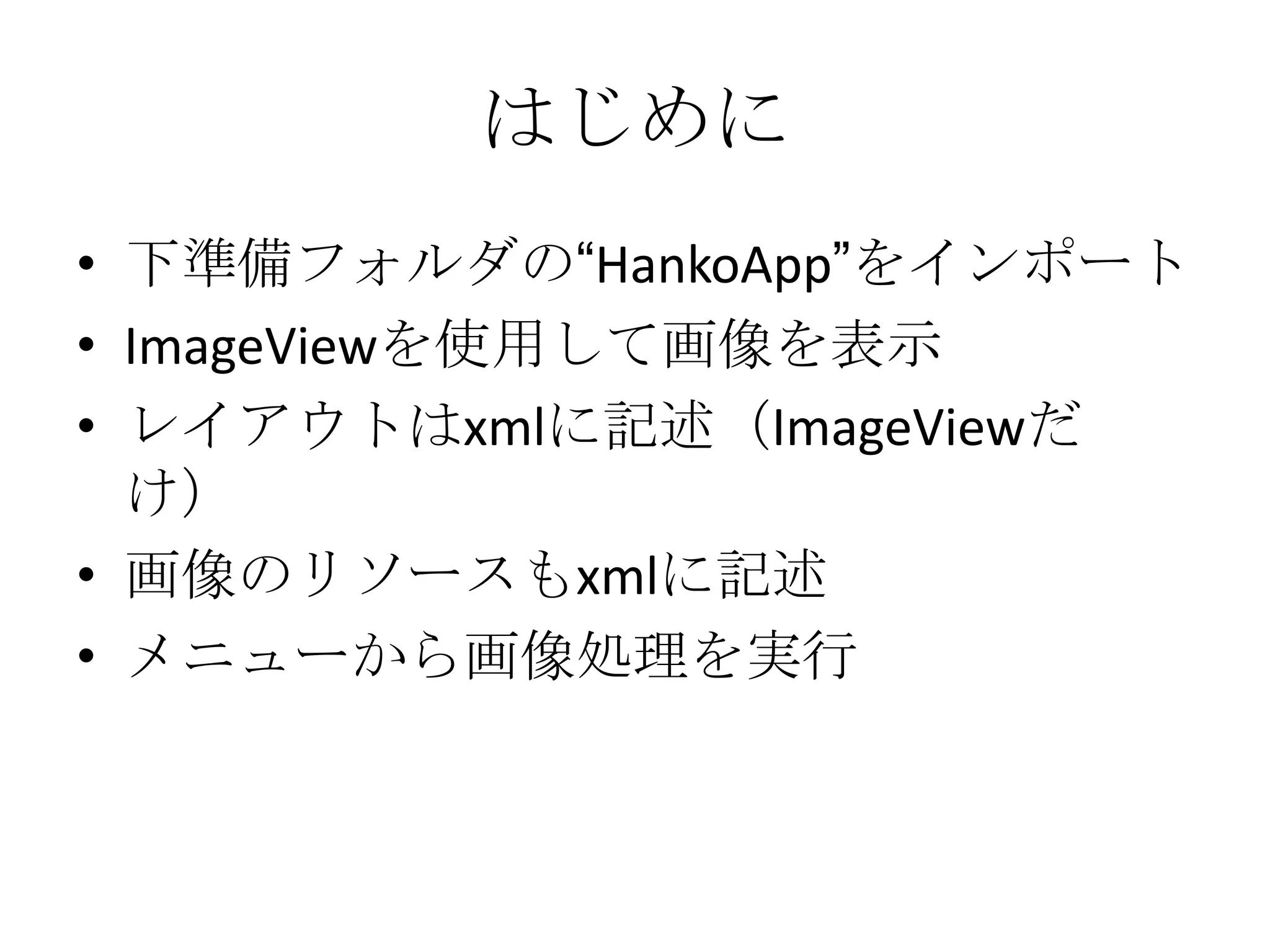 はじめに
• 下準備フォルダの“HankoApp”をインポート
• ImageViewを使用して画像を表示
• レイアウトはxmlに記述（ImageViewだ
  け）
• 画像のリソースもxmlに記述
• メニューから画像処理を実行
 