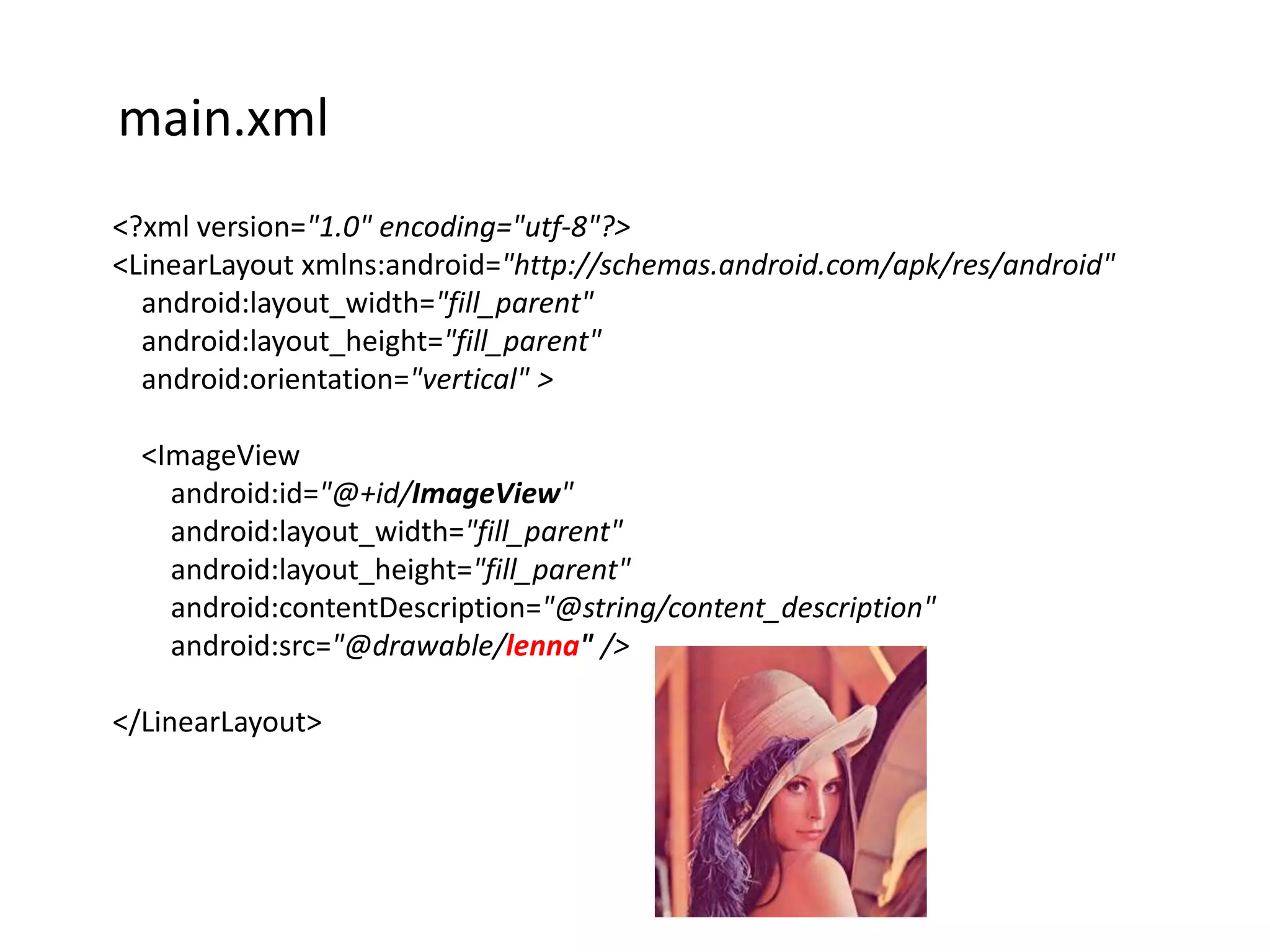 main.xml
<?xml version="1.0" encoding="utf-8"?>
<LinearLayout xmlns:android="http://schemas.android.com/apk/res/android"
  android:layout_width="fill_parent"
  android:layout_height="fill_parent"
  android:orientation="vertical" >

  <ImageView
    android:id="@+id/ImageView"
    android:layout_width="fill_parent"
    android:layout_height="fill_parent"
    android:contentDescription="@string/content_description"
    android:src="@drawable/lenna" />

</LinearLayout>
 
