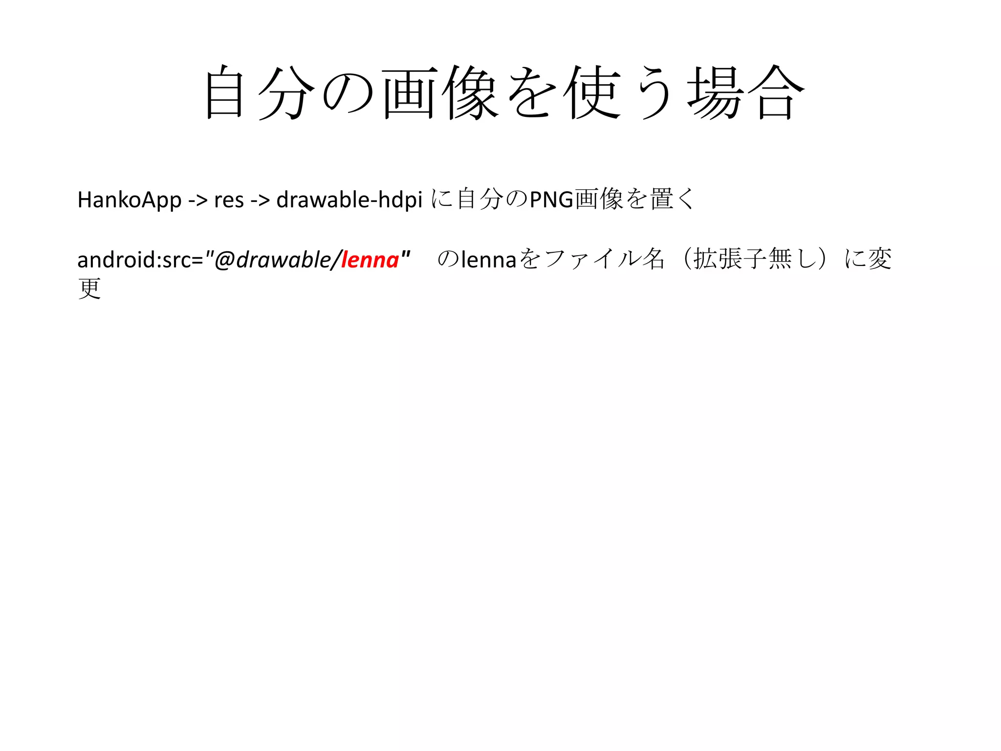 自分の画像を使う場合
HankoApp -> res -> drawable-hdpi に自分のPNG画像を置く

android:src="@drawable/lenna"   のlennaをファイル名（拡張子無し）に変
更
 