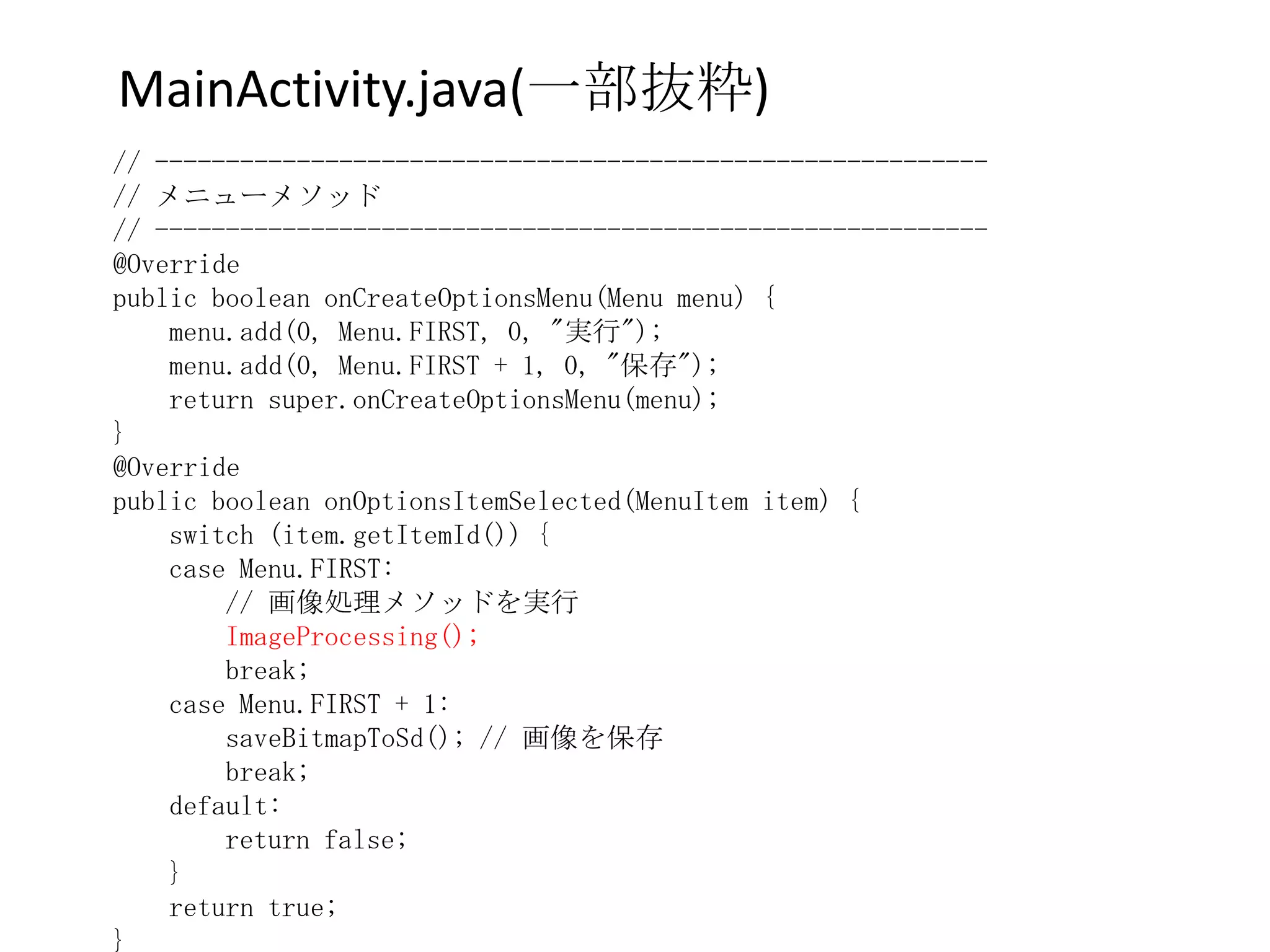 MainActivity.java(一部抜粋)
// -----------------------------------------------------------
// メニューメソッド
// -----------------------------------------------------------
@Override
public boolean onCreateOptionsMenu(Menu menu) {
    menu.add(0, Menu.FIRST, 0, "実行");
    menu.add(0, Menu.FIRST + 1, 0, "保存");
    return super.onCreateOptionsMenu(menu);
}
@Override
public boolean onOptionsItemSelected(MenuItem item) {
    switch (item.getItemId()) {
    case Menu.FIRST:
        // 画像処理メソッドを実行
        ImageProcessing();
        break;
    case Menu.FIRST + 1:
        saveBitmapToSd(); // 画像を保存
        break;
    default:
        return false;
    }
    return true;
}
 