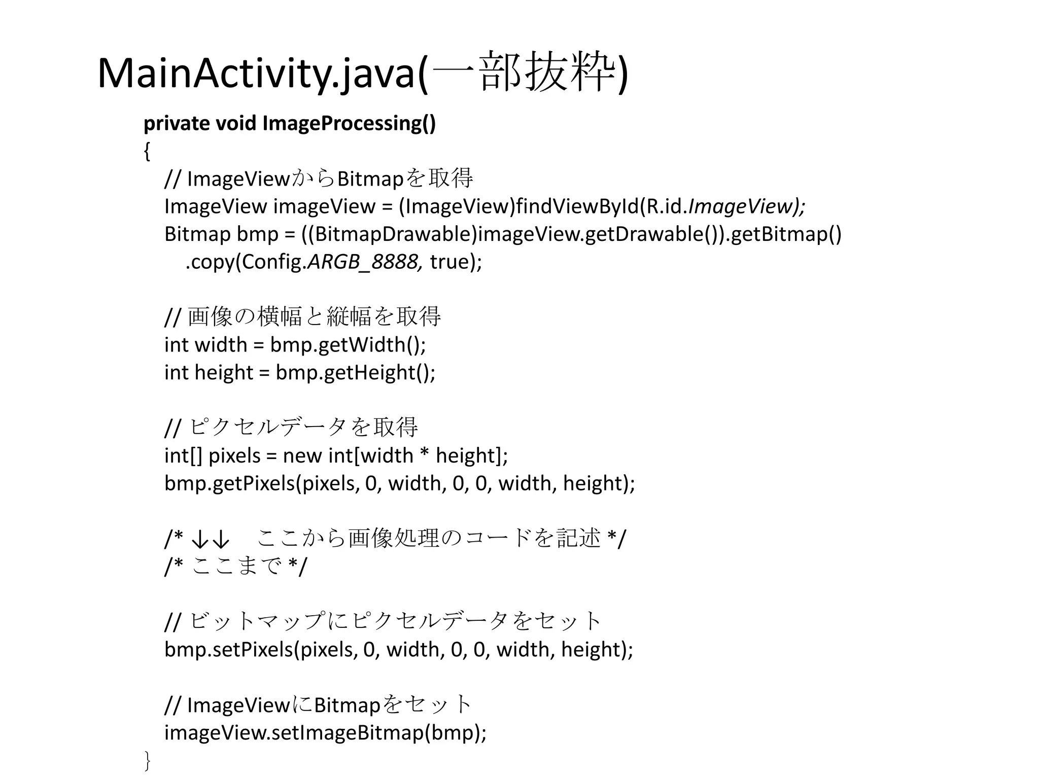 MainActivity.java(一部抜粋)
  private void ImageProcessing()
  {
    // ImageViewからBitmapを取得
    ImageView imageView = (ImageView)findViewById(R.id.ImageView);
    Bitmap bmp = ((BitmapDrawable)imageView.getDrawable()).getBitmap()
       .copy(Config.ARGB_8888, true);

      // 画像の横幅と縦幅を取得
      int width = bmp.getWidth();
      int height = bmp.getHeight();

      // ピクセルデータを取得
      int[] pixels = new int[width * height];
      bmp.getPixels(pixels, 0, width, 0, 0, width, height);

      /* ↓↓ ここから画像処理のコードを記述 */
      /* ここまで */

      // ビットマップにピクセルデータをセット
      bmp.setPixels(pixels, 0, width, 0, 0, width, height);

      // ImageViewにBitmapをセット
      imageView.setImageBitmap(bmp);
  }
 