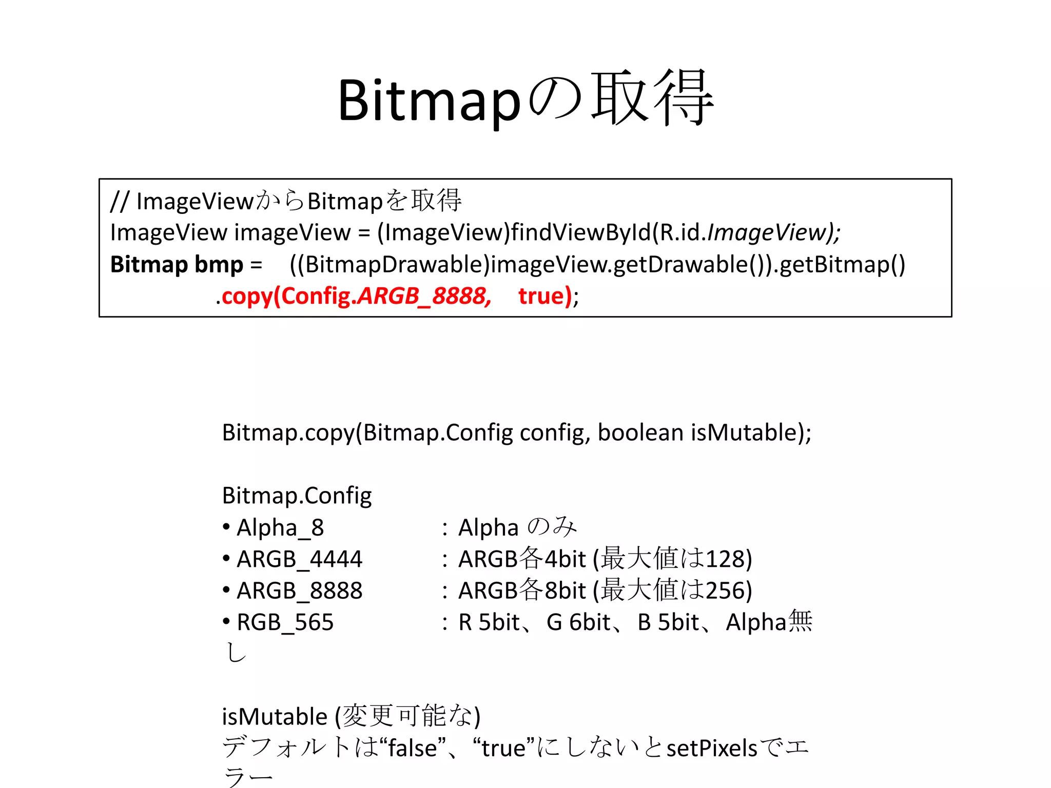 Bitmapの取得
// ImageViewからBitmapを取得
ImageView imageView = (ImageView)findViewById(R.id.ImageView);
Bitmap bmp = ((BitmapDrawable)imageView.getDrawable()).getBitmap()
         .copy(Config.ARGB_8888, true);




         Bitmap.copy(Bitmap.Config config, boolean isMutable);

         Bitmap.Config
         • Alpha_8         ：Alpha のみ
         • ARGB_4444       ：ARGB各4bit (最大値は128)
         • ARGB_8888       ：ARGB各8bit (最大値は256)
         • RGB_565         ：R 5bit、G 6bit、B 5bit、Alpha無
         し

         isMutable (変更可能な)
         デフォルトは“false”、“true”にしないとsetPixelsでエ
         ラー
 