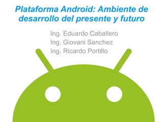 Plataforma Android: Ambiente de
 desarrollo del presente y futuro
        Ing. Eduardo Caballero
        Ing. Giovani Sanchez
        Ing. Ricardo Portillo
 