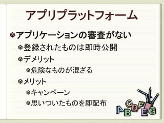 アプリケーションの審査がない
登録されたものは即時公開
デメリット
 危険なものが混ざる
メリット
 キャンペーン
 思いついたものを即配布
 