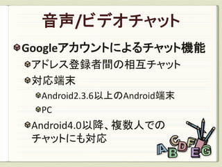Googleアカウントによるチャット機能
 アドレス登録者間の相互チャット
 対応端末
  Android2.3.6以上のAndroid端末
  PC
 Android4.0以降、複数人での
 チャットにも対応
 