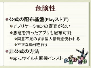 公式の配布基盤(Playストア)
 アプリケーションの審査がない
 悪意を持ったアプリも配布可能
  同意不足のまま個人情報を使われる
  不正な動作を行う
非公式の方法
 apkファイルを直接インストール
 