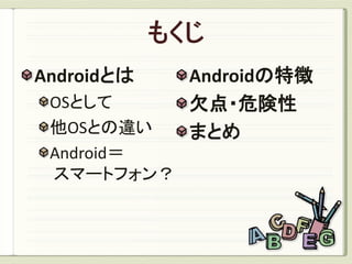 Androidとは   Androidの特徴
 OSとして      欠点・危険性
 他OSとの違い    まとめ
 Android＝
 スマートフォン？
 