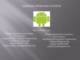 ANDROID OPERATING SYSTEM




                              Fig:- Android Logo
  Pandey Jitendra Kumar Pandey            Pandey Dharminder Anantram
           TE Computer                              TE Computer
Department of Computer Engineering      Department of Computer Engineering
      College of Engineering                  College of Engineering
       Jalgaon-425 001 (MS)                     Jalgaon-425 001 (MS)
Pandey.pankaj.pankaj84@gmail.com            nitilpandey60@gmail.com
 