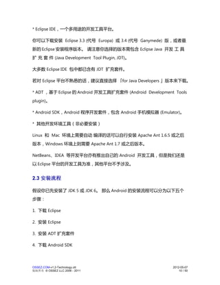 * Eclipse IDE，一个多用途的开发工具平台。

你可以下载安装 Eclipse 3.3 (代号 Europa) 或 3.4 (代号 Ganymede) 版，或者最
新的 Eclipse 安装程序版本。 请注意你选择的版本需包含 Eclipse Java 开发 工 具
扩 充 套 件 (Java Development Tool Plugin, JDT)。

大多数 Eclipse IDE 包中都已含有 JDT 扩充套件。

若对 Eclipse 平台不熟悉的话，建议直接选择 「for Java Developers 」版本来下载。

* ADT ，基于 Eclipse 的 Android 开发工具扩充套件 (Android Development Tools
plugin)。

* Android SDK，Android 程序开发套件，包含 Android 手机模拟器 (Emulator)。

* 其他开发环境工具（非必要安装）

Linux 和 Mac 环境上需要自动 编译的话可以自行安装 Apache Ant 1.6.5 或之后
版本，Windows 环境上则需要 Apache Ant 1.7 或之后版本。

NetBeans、IDEA 等开发平台亦有推出自己的 Android 开发工具，但是我们还是
以 Eclipse 平台的开发工具为准，其他平台不予涉及。


2.3 安装流程

假设你已先安装了 JDK 5 或 JDK 6。 那么 Android 的安装流程可以分为以下五个
步骤：

1. 下载 Eclipse

2. 安装 Eclipse

3. 安装 ADT 扩充套件

4. 下载 Android SDK




OSSEZ.COM-v1.2-Technology.ott                            2012-05-07
版权所有 © OSSEZ LLC 2006 - 2011                                 10 / 50
 