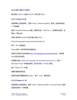 2.3.3 安装 ADT 扩充套件

我们将在 Eclipse 上安装 Android 开发工具 (ADT)。


2.3.3.1 Eclipse 3.4 版

找到屏幕上方的选单列， 选择「Help->Software Updates」选项，这选项会带出
一个新视窗。

选择「Available Software」标题，选择右方的 「Add Site...」 (新增网站)按钮，会
弹出一个输入框。

在输入框中的"Location"栏位中输入网址 (URL) ：

https://dl-ssl.google.com/android/eclipse/site.xml

按下 "OK" 按钮离开。

Eclipse 会花一点时间寻找合适的版本。

如果不行的话可以尝试使用 http:/ /dl-ssl.google.com/android/eclipse/，有时候
https 是无法访问的。

在视窗中全选「https://dl-ssl.google.com/android/eclipse/site.xml 」项目「
Developer Tools」中的的选项后，按下右方的「 Install」按钮。

按下「Next」(下一步)键。

照着步骤就安装完成。

安装完会提示需重新启动 Eclipse， 按下 「Yes」 重新启动。


2.3.3.2 Eclipse 3.3 版

找到屏幕上方的选单列，选择「Help->Software Updates->Find and Install」选项，
这选项会带出一个新视窗。


OSSEZ.COM-v1.2-Technology.ott                               2012-05-07
版权所有 © OSSEZ LLC 2006 - 2011                                    12 / 50
 