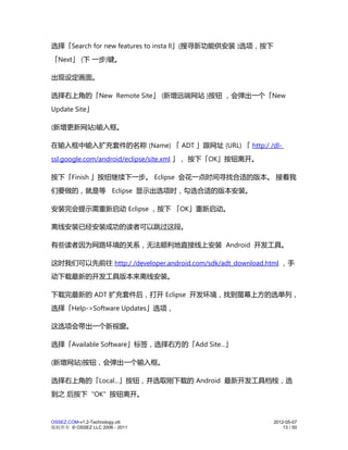 选择「Search for new features to insta ll」(搜寻新功能供安装 )选项，按下
「Next」 (下 一步)键。

出现设定画面。

选择右上角的「New Remote Site」 (新增远端网站 )按钮 ，会弹出一个「New
Update Site」

(新增更新网站)输入框。

在输入框中输入扩充套件的名称 (Name) 「 ADT 」跟网址 (URL) 「 http:/ /dl-
ssl.google.com/android/eclipse/site.xml 」， 按下「OK」按钮离开。

按下「Finish 」按纽继续下一步。 Eclipse 会花一点时间寻找合适的版本。 接着我
们要做的，就是等 Eclipse 显示出选项时，勾选合适的版本安装。

安装完会提示需重新启动 Eclipse ，按下 「OK」重新启动。

离线安装已经安装成功的读者可以跳过这段。

有些读者因为网路环境的关系，无法顺利地直接线上安装 Android 开发工具。

这时我们可以先前往 http:/ /developer.android.com/sdk/adt_download.html ，手
动下载最新的开发工具版本来离线安装。

下载完最新的 ADT 扩充套件后，打开 Eclipse 开发环境，找到萤幕上方的选单列，
选择「Help->Software Updates」选项，

这选项会带出一个新视窗。

选择「Available Software」标签，选择右方的「Add Site...」

(新增网站)按钮，会弹出一个输入框。

选择右上角的「Local...」按钮，并选取刚下载的 Android 最新开发工具档桉，选
到之 后按下 "OK" 按钮离开。


OSSEZ.COM-v1.2-Technology.ott                             2012-05-07
版权所有 © OSSEZ LLC 2006 - 2011                                  13 / 50
 