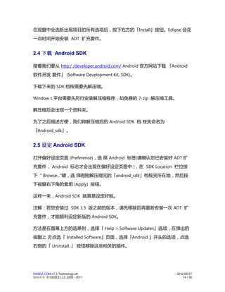 在视窗中全选新出现项目的所有选项后，按下右方的「Install」按钮。Eclipse 会花
一点时间开始安装 ADT 扩充套件。


2.4 下载 Android SDK

接着我们要从 http:/ /developer.android.com/ Android 官方网站下载 「Android
软件开发 套件」 (Software Development Kit, SDK)。

下载下来的 SDK 档桉需要先解压缩。

Window s 平台需要先另行安装解压缩程序，如免费的 7-zip 解压缩工具。

解压缩后会出现一个资料夹。

为了之后描述方便，我们将解压缩后的 Android SDK 档 桉夹命名为
「Android_sdk」。


2.5 设定 Android SDK

打开偏好设定页面 (Preference)，选 择 Android 标签(请确认您已安装好 ADT 扩
充套件， Android 标志才会出现在偏好设定页面中 )，在 SDK Location 栏位按
下 " Browse..."键，选 择刚刚解压缩完的「android_sdk」档桉夹所在地，然后按
下视窗右下角的套用 (Apply) 按钮。

这样一来，Android SDK 就算是设定好啦。

注解：若您安装过 SDK 1.5 版之前的版本，请先移除后再重新安装一次 ADT 扩
充套件，才能顺利设定新版的 Android SDK。

方法是在萤幕上方的选单列，选择「 Help > Software Updates」选项，在弹出的
视窗上 方点选「 Installed Software」页面，选择「Android 」开头的选项，点选
右侧的「 Uninstall..」 按钮移除这些相关的插件。




OSSEZ.COM-v1.2-Technology.ott                           2012-05-07
版权所有 © OSSEZ LLC 2006 - 2011                                14 / 50
 
