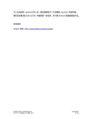 下一步设定好 Android SDK 后，我们就拥有了一个完整的 Android 开发环境。
我们先来看 看 Android SDK 中提供的一些范例，好了解 Android 到底能做些什么。



参考资料

Eclipse 网站 http:/ /www.eclipse.org/downloads/




OSSEZ.COM-v1.2-Technology.ott                   2012-05-07
版权所有 © OSSEZ LLC 2006 - 2011                        15 / 50
 