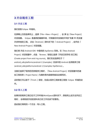 3 开启现有工程
3.1 开启工程

我们回到 Eclipse 环境来。

在屏幕上方的选单列上，选择「File->New->Project」， 会 弹 出「New Project」
对话视窗。 Eclipse 是通用的编辑环境，可根据你所安装的不同扩充套 件 而支援
许多种类的工程。 点击「Android」资料夹下的「 Android Project」，会开启「
New Android Project」对话视窗。

我们将 开启 Android SDK 中提供的 ApiDemos 范例。在「New Android
Project」对话视窗中，点选 "Browse..."按钮以选择「开启已经存在 的工程」
(Create project from exist ing source)。我们在此选择位于「
android_sdk/platforms/android-1.5/samples」目录中的 Android 应用程序工程
(android_sdk/platforms/android-1.5/samples/ ApiDemos) 。

当我们选择了现存的范例程序工程时，「New Android Project」对话视窗中的诸
如工程名称（Project Name）与属性等内容都将被自动填写好。

这时我们可以按下「Finish 」按钮，完成从现存工程新增工程到 Eclipse 环境的动
作。


3.2 导入工程

如果你的程序工程已位于工作环境(WorkSpace)资料夹下，想使用上述方法开启工
程时， 会得到欲开启的资料夹已在工作目录下的警告。

因此我们得用另一个方法：导入工程。




OSSEZ.COM-v1.2-Technology.ott                             2012-05-07
版权所有 © OSSEZ LLC 2006 - 2011                                  16 / 50
 