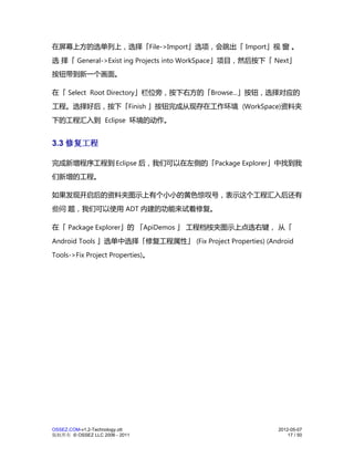 在屏幕上方的选单列上，选择「File->Import」选项，会跳出「 Import」视 窗 。
选 择「 General->Exist ing Projects into WorkSpace」项目，然后按下「 Next」
按钮带到新一个画面。

在「 Select Root Directory」栏位旁，按下右方的「Browse...」按钮，选择对应的
工程。选择好后，按下「Finish 」按钮完成从现存在工作环境 (WorkSpace)资料夹
下的工程汇入到 Eclipse 环境的动作。


3.3 修复工程

完成新增程序工程到 Eclipse 后，我们可以在左侧的「Package Explorer」中找到我
们新增的工程。

如果发现开启后的资料夹图示上有个小小的黄色惊叹号，表示这个工程汇入后还有
些问 题，我们可以使用 ADT 内建的功能来试着修复。

在「 Package Explorer」的 「ApiDemos 」 工程档桉夹图示上点选右键， 从「
Android Tools 」选单中选择「修复工程属性」 (Fix Project Properties) (Android
Tools->Fix Project Properties)。




OSSEZ.COM-v1.2-Technology.ott                             2012-05-07
版权所有 © OSSEZ LLC 2006 - 2011                                  17 / 50
 