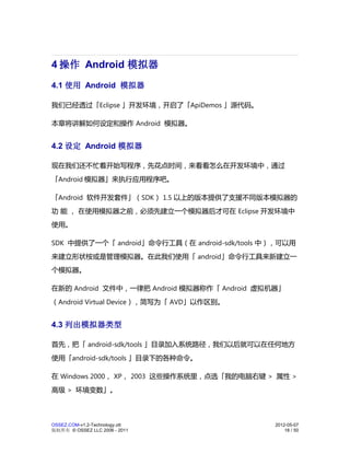 4 操作 Android 模拟器
4.1 使用 Android 模拟器

我们已经透过「Eclipse 」开发环境，开启了「ApiDemos 」源代码。

本章将讲解如何设定和操作 Android 模拟器。


4.2 设定 Android 模拟器

现在我们还不忙着开始写程序，先花点时间，来看看怎么在开发环境中，通过
「Android 模拟器」来执行应用程序吧。

「Android 软件开发套件」（SDK） 1.5 以上的版本提供了支援不同版本模拟器的
功 能 ， 在使用模拟器之前，必须先建立一个模拟器后才可在 Eclipse 开发环境中
使用。

SDK 中提供了一个「 android」命令行工具（在 android-sdk/tools 中），可以用
来建立形状桉或是管理模拟器。在此我们使用「 android」命令行工具来新建立一
个模拟器。

在新的 Android 文件中，一律把 Android 模拟器称作「 Android 虚拟机器」
（Android Virtual Device），简写为「 AVD」以作区别。


4.3 列出模拟器类型

首先，把「 android-sdk/tools 」目录加入系统路径，我们以后就可以在任何地方
使用「android-sdk/tools 」目录下的各种命令。

在 Windows 2000， XP， 2003 这些操作系统里，点选「我的电脑右键 > 属性 >
高级 > 环境变数」。



OSSEZ.COM-v1.2-Technology.ott                  2012-05-07
版权所有 © OSSEZ LLC 2006 - 2011                       18 / 50
 