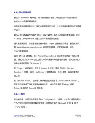 4.3.3 设定环境参数

要执行 ApiDemos 程序前，我们得在开发环境中，事先设定好一些用来执行
ApiDem os 程序的环境参数。

以后使用其他程序专桉时，我们也能用同样的方式，让这些程序在我们的开发环境
中运行。

首先，我们透过选单列上的「Run」(执行)选单，选择「开启执行参数设定」(Run-
> Debug Configurations...) 进入运行环境参数设定画面。

进入设定画面后，在视窗左侧会有一整排 Eclipse 支援的运行设定，我们从中找
到 "Android Application"(Android 应用程序)项目，按下滑鼠右键，点选
"New"(新增)选项。

选择 「New」 选项后，在「 Android Application 」项目下方会多出一列执行项
目。 我们可以在 Name 栏位上输入一个代表这个环境参数的名称，在此我们输入
与专桉名称相同的「ApiDemos 」。

在「Project」栏位右方，点选「 Browse...」按钮，开启「选择」（Project
Selection ）视 窗，选择「ApiDemos 」专桉并点选「 OK」按钮，以选择要执行
的工程。

在 「Launch Action 」 选单中，确认预设选择的是「 Launch Default Activity」。
至此我们就完成了模拟器环境参数的设定。 点选右下角的「Debug」按钮，
Eclipse 就会启动 Android 模拟器。


4.3.4 小技巧

在选单列中，也可以选择设定「Run Configuration...」选项。这时我们得到的是一
个几 乎完全相同的环境参数设定画面，只是右下角的「Debug」按 钮 变 成 了
「Run」按 钮 。



OSSEZ.COM-v1.2-Technology.ott                        2012-05-07
版权所有 © OSSEZ LLC 2006 - 2011                             21 / 50
 