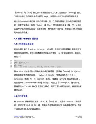 「Debug」 与「Run」模式的环境参数设定可以共用，差别在于「 Debug」模式
     下可以使用在之后章节 中会介绍的 logd ，来显示一些开发时所需的额外讯息。

     再次启动 Android 模拟器 当我们设定好之后，以后碰到要再次启动模拟器的情况
     时，只要在萤幕左上角的「Debug」或「Run」图示右侧小箭头上按一下，从弹出
     的选单中选择刚刚设定的环境参数名称，模拟器即开始执行，并安装好我们所指定
     的专桉应用程序。


     4.4 操作 Android 模拟器

     4.4.1 切换模拟器场景

     在命令列上执行「 android list targets」命令后，我们可以看到萤幕上列出所有支
     援的模 拟器类型。举我们刚才建立过的第二种类型（ id 2）模拟器为例，列出讯
     息如下：

29   id: 2
30   Name: Android 1.5
31   Type: Platform
32   API level: 3
33   Skins: G1, HVGA (default), HVGA-L, HVGA-P, QVGA-L, QVGA-P


     其中 Skins 栏位中会列出所有支援的模拟器场景。 预设有「HVGA」与「QVGA」
     两种画面配置选项可选择，「HVGA」与「QVGA」又可以再各自分为「 -L」
     (landscape, 横式) 与「-P」(portrait 直式)。 要建立「QVGA」模式的模拟器 ，
     则在前一节「android create avd」命令后 ，附加 上「--skin QVGA」选项即可。
     要将预设的「 HVGA 直式」显示改为横式，则可以透过使用快速键， 直接切换萤
     幕来达成。


     4.4.2 切换萤幕

     在 Windows 操作系统上按下 「Ctrl」和「F12」键 ，或是在 Mac OS X 操作系
     统上同时按下「fn」 和「7」键，萤幕就会从预设的直式显示改成横式显示，再按
     一次则切换 回 原来的直式显示。


     OSSEZ.COM-v1.2-Technology.ott                               2012-05-07
     版权所有 © OSSEZ LLC 2006 - 2011                                    22 / 50
 