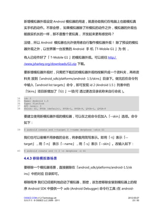 新增模拟器外观设定 Android 模拟器的用途，就是协助我们在电脑上也能模拟真
     实手机的动作。不禁会想， 如果模拟器除了所模拟的动作之外，模拟器的外观也
     能跟实机长的一样，那不是整个更拟真， 开发起来更有感觉吗？

     没错，所以 Android 模拟器也允许使用者自行製作模拟器外观！ 除了预设的模拟
     器外观之外，以世界第一台发售的 Android 手 机「T-Mobile G1 」为 例 ，

     有人已经作好了「 T-Mobile G1 」的模拟器外观。可以前往 http:/
     /www.jsharkey.org/downloads/G1.zip 下载。

     要新增模拟器外观时，只需把下载后的模拟器外观档桉解开成一个资料夹，再将资
     料夹 放到「android_sdk/platforms/android- 1.5/skins」目录下。做完后在命令列
     中输入「android list targets」命令，即可发现 id 2 (Android 1.5 ) 列表中的
     「Skins」项目新增加了「G1 」一项(可 透过更改目录名称来自行命名 )。

34   id: 2
35   Name: Android 1.5
36   Type: Platform
37   API level: 3
38   Skins: G1, HVGA (default), HVGA-L, HVGA-P, QVGA-L, QVGA-P


     要建立使用新模拟器外观的模拟器，可以在之前命令后加入「--skin」选项。命令
     如下：

39   $ android create avd --target 2 --name devphone –skin G1


     我们也可以偷懒不用参数的全名，将参数用简写表示。即用「-t」表示「--
     target」，用「-n」 表示「--name」，用「-s」表示「--skin」。改输入如下：

40   $ android create avd -t 2 -n devphone –s G1


     4.4.3 移除模拟器场景

     要移除一个模拟器场景，直接删除在「android_sdk/platforms/android-1.5/sk
     ins」中的对应 目录即可。

     移除程序 我们已经顺利地启动了模拟器，那麽，该怎麽移除安装到模拟器上的程
     序 Android SDK 中提供一个 adb (Android Debugger) 命令行工具 (在 android-

     OSSEZ.COM-v1.2-Technology.ott                               2012-05-07
     版权所有 © OSSEZ LLC 2006 - 2011                                    23 / 50
 