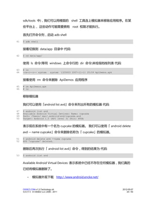 sdk/tools 中)，我们可以用裡面的 shell 工具连上模拟器来移除应用程序。在某
     些平台上， 这些动作可能需要拥有 root 权限才能执行。

     首先打开命令列，启动 adb shell

41   $ adb shell


     接着切换到 data/app 目录中 代码:

42   $ cd data/app/


     使用 ls 命令(等同 windows 上命令行的 dir 命令)来检视档桉列表 代码:

43   # ls
44   -rw-r--r-- system      system   1325833 2007-11-11 20:59 ApiDemos.apk


     接着使用 rm 命令来删除 ApiDemos 应用程序

45   # rm ApiDemos.apk
46   # ls


     移除模拟器

     我们可以使用「android list avd」命令来列出所有的模拟器 代码:

47   $ android list avd
48   Available Android Virtual Devices: Name: cupcake
49   Path: /Users/ mac/.android/avd/cupcake.avd
50   Target: Android 1.5 (API level 3) Skin: HVGA


     表示现在系统中有一个名为 cupcake 的模拟器。 我们可以使用「 android delete
     avd -- name cupcake」命令来删除名称为「 cupcake」的模拟器。

51   $ android delete avd --name cupcake
52   AVD 'cupcake' deleted.


     删除后再次执行「 android list avd」命令，得到的结果为 代码:

53   $ android list avd


     Available Android Virtual Devices: 表示系统中已经不存在任何模拟器，我们真的
     已经将模拟器删除了。

        •   模拟器外观下载 http:/ /www.android.encke.net/


     OSSEZ.COM-v1.2-Technology.ott                                           2012-05-07
     版权所有 © OSSEZ LLC 2006 - 2011                                                24 / 50
 