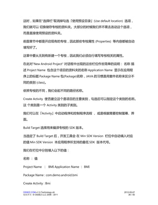 这时，如果在"选择栏"取消掉勾选「使用预设目录」(Use default location) 选项，
我们就可以 切换储存专桉的资料夹。大部分的时候我们并不需去改动这个选项，
而是直接使用预设的资料夹。

前面章节中都是开启现有的专桉，因此那些专桉属性 (Properties) 等内容都被自动
填写好了。

这章中要从无到有新建一个专桉，因此我们必须自行填写专桉相关的属性。

在此对"New Android Project" 对话框中出现的这些栏位作些简单的说明： 名称 描
述 Project Name 包含这个项目的资料夹的名称 Application Name 显示在应用程
序上的标题 Package Name 包(Package)名称，JAVA 的习惯是用套件名称来区分不
同的类别 (class)。

依照专桉的不同，我们会起不同的路径名称。

Create Activity 使否建立这个是项目的主要类别，勾选后可以指定这个类别的名称。
这 个类别是一个 Activity 类别的子类别。

我们可以在「Activity」中启动程序和控制程序流程 ， 或是根据需要控制萤幕、界
面。

Build Target 选择用来编译专桉的 SDK 版本。

当选定了 Build Target 后，开发工具会 在 Min SDK Version 栏位中自动填入对应
的值 Min SDK Version 本应用程序所支持的最低 SDK 版本代号。

我们在栏位中分别填入以下的值：

名称 ： 值

Project Name ： BMI Application Name ： BMI

Package Name : com.demo.android.bmi

Create Activity : Bmi

OSSEZ.COM-v1.2-Technology.ott                   2012-05-07
版权所有 © OSSEZ LLC 2006 - 2011                        26 / 50
 