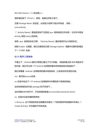 Min SDK Version : 3（自动填入）

填好值后按下「Finish 」 按钮，就建立好新工程了。

注意 Package Name 的设定，必须至少由两个部分所构成 ，例如 ：
com.android。

「 Activity Name」是指定用来产生预设 java 程序码的文件名称，与文件中预设
Activity 类别 (class) 的名称。

依照 java 语言的命名习惯，「Activity Name」最好是用开头大写的形式。

回到 Eclipse 主画面，我们注意到在左侧 Package Explorer 视窗中已顺利新增加
了一 个 BMI 目录。


5.1.1 程序工程架构

乍看之下，Android 插件已帮我们建立了不少档案。 检视新建立的 BMI 档桉夹中
的内容，我们可以将一个 Android 应用程序基本的档桉结构归纳成如下：

我们来看看 Android 应用程序的基本档桉结构，以及各自所负责的内容。

src/ 源代码(source)目录

src 目录中包含了一个 Android 应用程序中所需的各个程序码档桉。

这些档桉被包在对应 package 的子目录下 。

(如本章的 BMI 例子中，子目录指的就是/src/com/demo/android /bmi/)

src 目录中比较关键的程序有 :

1. Bmi.ja va 这个档桉的档名会随着你在建立一个新的程序专桉画面中所填入「
Create Activity」栏位值的不同而改变。




OSSEZ.COM-v1.2-Technology.ott                       2012-05-07
版权所有 © OSSEZ LLC 2006 - 2011                            27 / 50
 