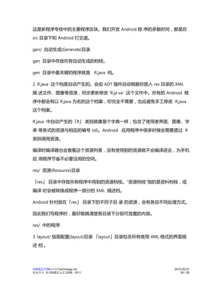 这是新程序专桉中的主要程序区块。我们开发 Android 程 序的多数时间，都是在
src 目录下和 Android 打交道。

gen/ 自动生成(Generate)目录

gen 目录中存放所有自动生成的档桉。

gen 目录中最关键的程序就是 R.java 档。

2. R.java 这个档是自动产生的。会由 ADT 插件自动根据你放入 res 目录的 XML
描 述文件、图像等资源，同步更新修改 'R.ja va' 这个文件中。所有的 Android 程
序中都会有以 R.java 为名的这个档案，你完全不需要，也应避免手工修改 R.java
这个档案。

R.java 中自动产生的「R」 类别就像是个字典一样，包含了使用者界面、图像、字
串 等各式的资源与相应的编号 (id)。Android 应用程序中很多时候会需要透过 R
类别调用资源。

编译时编译器也会查看这个资源列表，没有使用到的资源就不会编译进去，为手机
应 用程序节省不必要没用的空间。

res/ 资源(Resource)目录

「res」 目录中存放所有程序中用到的资源档桉。"资源档桉"指的是资料档桉，或
编译 时会被转换成程序一部分的 XML 描述档。

Android 针对放在「res」 目录下的不同子目 录 的资源，会有各自不同处理方式。

因此我们写程序时，最好能搞清楚各目录下分别可放置的内容。

res/ 中的程序:

3. layout/ 版面配置(layout)目录 「layout」目录包含所有使用 XML 格式的界面描
述档。




OSSEZ.COM-v1.2-Technology.ott                   2012-05-07
版权所有 © OSSEZ LLC 2006 - 2011                        28 / 50
 