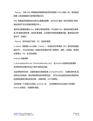 「layout」 中的 XML 界面描述档就像写网页时用到的 HTML 档桉一样，用来描述
萤幕 上的版面编排与使用的界面元件。

XML 界面描述档描述的内容可以是整张萤幕，也可以只 描述一部分的界面 (例如
描述用来产生对话框的界面元件 )。

虽然你也能直接通过 Java 来建立使用者界面，不过透过 XML 描述档来建立使用
者 界 面相对更简单，架构也更清晰，以后维护时更容易釐清问题。要使用这些界
面元件，应透过

「R.java」 档中自动产生的 「R」 类别来调用。

4. values/ 参数值(value)目录 「values 」 目录包含所有使用 XML 格式的参数值
描述 档 ， 可以在此添加一些额外的资源如字串 (很常用)、颜色、风格等。使用时
也是透过 「R」 类 别来调用。

Android 功能清单

5. AndroidManifest.xml「AndroidManifest.xml」 是 Android 程序的功能清单，
应用程序在这离列出该工程所 提供的功能。

当应用程序开启时，会提供诸如内容提供者 (ContentProvider) 、处理的资料类 型、
实际运行的类别、跨应用程序的资讯等等讯息。 你可以在此指定你的应用程序会
使用到的服务(诸如电话功能 、网路功能、GPS 功能等)。

当你新增一个页面行为类别 (Activity) 时 ， 你也需要先在此注册这个新增的
Activity 类别后，才能顺利调用。




OSSEZ.COM-v1.2-Technology.ott                            2012-05-07
版权所有 © OSSEZ LLC 2006 - 2011                                 29 / 50
 