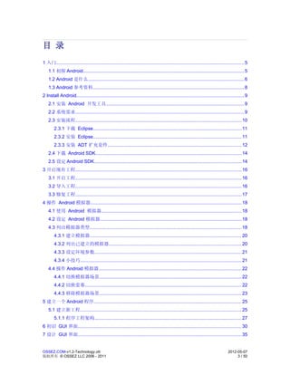 目 录
1 入门.............................................................................................................................................. 5
    1.1 初探 Android.......................................................................................................................... 5
    1.2 Android 是什么...................................................................................................................... 6
    1.3 Android 参考资料.................................................................................................................. 8
2 Install Android.............................................................................................................................. 9
    2.1 安装 Android 开发工具........................................................................................................ 9
    2.2 系统需求............................................................................................................................... 9
    2.3 安装流程............................................................................................................................. 10
        2.3.1 下载 Eclipse................................................................................................................ 11
        2.3.2 安装 Eclipse................................................................................................................ 11
        2.3.3 安装 ADT 扩充套件..................................................................................................... 12
    2.4 下载 Android SDK.............................................................................................................. 14
    2.5 设定 Android SDK............................................................................................................... 14
3 开启现有工程............................................................................................................................. 16
    3.1 开启工程............................................................................................................................. 16
    3.2 导入工程............................................................................................................................. 16
    3.3 修复工程............................................................................................................................. 17
4 操作 Android 模拟器.................................................................................................................. 18
    4.1 使用 Android 模拟器.......................................................................................................... 18
    4.2 设定 Android 模拟器........................................................................................................... 18
    4.3 列出模拟器类型.................................................................................................................. 18
        4.3.1 建立模拟器.................................................................................................................. 20
        4.3.2 列出已建立的模拟器.................................................................................................... 20
        4.3.3 设定环境参数............................................................................................................... 21
        4.3.4 小技巧.......................................................................................................................... 21
    4.4 操作 Android 模拟器............................................................................................................ 22
        4.4.1 切换模拟器场景........................................................................................................... 22
        4.4.2 切换萤幕...................................................................................................................... 22
        4.4.3 移除模拟器场景........................................................................................................... 23
5 建立一个 Android 程序............................................................................................................... 25
    5.1 建立新工程.......................................................................................................................... 25
        5.1.1 程序工程架构............................................................................................................... 27
6 初识 GUI 界面........................................................................................................................... 30
7 设计 GUI 界面........................................................................................................................... 35


OSSEZ.COM-v1.2-Technology.ott                                                                                                        2012-05-07
版权所有 © OSSEZ LLC 2006 - 2011                                                                                                              3 / 50
 
