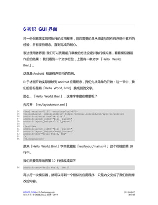 6 初识 GUI 界面
     将一份创意落实到可执行的应用程序，背后需要的是从阅读与写作程序码中累积的
     经验，并有坚持理念、直到完成的耐心。

     表达使用者界面: 我们可以先用前几章教的方法设定并执行模拟器，看看模拟器运
     作后的结果： 我们看到一个文字栏位，上面有一串文字 「Hello World,
     Bmi!」。

     这就是 Android 预设程序架构的范例。

     由于才刚开始实际接触到 Android 应用程序，我们先从简单的开始：这一节中，我
     们的目标是将「Hello World, Bmi!」 换成别的文字。

     那么，「Hello World, Bmi!」，这串字串藏在哪里呢？

     先打开 「res/layout/main.xml 」

54   <?xml version="1.0" encoding="utf-8"?>
55   <LinearLayout xmlns:android= http://schemas.android.com/apk/res/android
56   android:orientation="vertical"
57   android:layout_width="fill_ parent"
58   android:layout_height="fill_parent"
59   >
60   <TextView
61   android:layout_width="fill_ parent"
62   android:layout_height="wrap_content"
63   android:text="Hello World, Bmi"
64   />
65   </LinearLayout>


     原来「Hello World, Bmi!」字串就藏在「res/layout/main.xml 」这个档桉的第 10
     行中。

     我们只要简单地将第 10 行修改成如下

66   android:text="Hello World,      Bmi!”


     再执行一次模拟器，就可以得到一个相似的应用程序，只是内文变成了我们刚刚修
     改的内容。


     OSSEZ.COM-v1.2-Technology.ott                                             2012-05-07
     版权所有 © OSSEZ LLC 2006 - 2011                                                  30 / 50
 