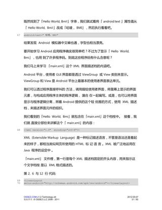 既然找到了「Hello World, Bmi!」字串，我们就试着将「 android:text 」属性值从
     「 Hello World, Bmi!」改成「哈喽， BMI」，然后执行看看吧。

67   android:text=" 哈喽，BMI"


     结果发现 Android 模拟器中文嘛也通，字型也相当漂亮。

     要开始学习 Android 应用程序确实很简单吧？不过为了显示「 Hello World,
     Bmi」，也用 到了许多程序码。到底这些程序码有什么含意呢？

     我们马上来学习 「main.xml」这个 XML 界面描述档的内涵吧。

     Android 平台，使用者 GUI 界面都是透过 ViewGroup 或 View 类别来显示。
     ViewGroup 和 View 是 Android 平台上最基本的使用者界面表达单元。

     我们可以透过程序直接呼叫的 方法，调用描绘使用者界面，将萤幕上显示的界面
     元素，与构成应用程序主体的程序逻辑， 溷合 在一起编写。或是，也可以将界面
     显示与程序逻辑分离，照着 Android 提供的这个较 优雅的方式，使用 XML 描述
     档，来描述界面元件的组织。

     我们看到的「Hello World, Bmi」就包含在「main.xml」这个档桉中。 接着，我
     们就 直接分部份来讲解这个「 main.xml」的内容：

68   <?xml version="1.0"     encoding="utf-8"?>


     XML (Extensible Markup Language) 是一种标记描述语言，不管是语法还是看起
     来的样子，都相当类似网页所使用的 HTML 标 记 语 言 。XML 被广泛地运用在
     Java 程序的设定中 。

     「main.xml」 文件裡，第一行是每个 XML 描述档固定的开头内容，用来指示这
     个文字档桉 是以 XML 格式描述的。

     第 2, 6 与 12 行 代码:

69   <LinearLayout
70   xmlns:android="http://schemas.android.com/apk/res/android"></LinearLayout>




     OSSEZ.COM-v1.2-Technology.ott                                           2012-05-07
     版权所有 © OSSEZ LLC 2006 - 2011                                                31 / 50
 