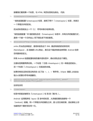 接着我们看到第一个标签，与 HTML 网页标签相当类似。 代码:

71   <LinearLayout></LinearLayout>


     " 线性版面配置"(LinearLayout) 标签，使用了两个「 LinearLayout 」标签，来表示
     一 个界面元件的区块。

     后头的标签前加上一个「/」 符号来表示结束标签。

     "线性版面配置 " 所 指的是包含在 「LinearLayout」标签中，所有元件的配置方式，
     是将一个接一个元件由上 而下排队排下来的意思。

72   xmlns:android="http://schemas.android.com/apk/res/android"


     xmlns 开头的这串叙述，是用来宣告这个 XML 描述档桉的的名称空间
     (NameSpace) ，后 面接的 URL(网址)，表示这个描述档桉会参照到 Android 名称
     空间提供的定义。

     所有 Android 版面配置档桉的最外层标签中，都必须包含这个属性。

     注意标签需要两两对称。一个标签「 引用:<linearlayout>」在一串叙述的前头，
     另一个标签「</linearlayout>」在叙述的末尾。

     如果你修改过的标签没有闭合 (忘了加 <、/、> 等符号)，Eclipse 画面 上也会出
     现小小的警示符号来提醒你。

73   android:orientation="vertical" android:layout_width="fill_ parent"
74   android:layout_height="fill_parent"


     这些包含在

75   <linearlayout>


     标签中的叙述被称为「LinearLayout 」标 签 的「属 性 」。

     Android 应用程序在 layout 目 录中的标签，大多数的属性前都有一个
     「android:」前缀。同一个界面元件的属性之间，是 以空白做区隔，因此事实上你
     也能将多个属性写在同一行。



     OSSEZ.COM-v1.2-Technology.ott                                        2012-05-07
     版权所有 © OSSEZ LLC 2006 - 2011                                             32 / 50
 