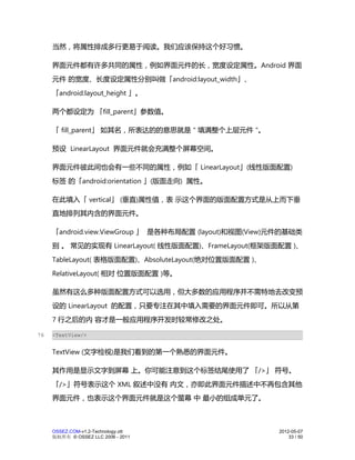 当然，将属性排成多行更易于阅读。我们应该保持这个好习惯。

     界面元件都有许多共同的属性，例如界面元件的长，宽度设定属性。Android 界面
     元件 的宽度、长度设定属性分别叫做「android:layout_width」、
     「android:layout_height 」。

     两个都设定为 「fill_parent」参数值。

     「 fill_parent」 如其名，所表达的的意思就是 " 填满整个上层元件 "。

     预设 LinearLayout 界面元件就会充满整个屏幕空间。

     界面元件彼此间也会有一些不同的属性，例如「 LinearLayout」(线性版面配置)
     标签 的「android:orientation 」(版面走向) 属性。

     在此填入「 vertical」 (垂直)属性值，表 示这个界面的版面配置方式是从上而下垂
     直地排列其内含的界面元件。

     「android.view.ViewGroup 」 是各种布局配置 (layout)和视图(View)元件的基础类
     别 。 常见的实现有 LinearLayout( 线性版面配置)、FrameLayout(框架版面配置 )、
     TableLayout( 表格版面配置)、AbsoluteLayout(绝对位置版面配置 )、
     RelativeLayout( 相对 位置版面配置 )等。

     虽然有这么多种版面配置方式可以选用，但大多数的应用程序并不需特地去改变预
     设的 LinearLayout 的配置，只要专注在其中填入需要的界面元件即可。所以从第
     7 行之后的内 容才是一般应用程序开发时较常修改之处。

76   <TextView/>


     TextView (文字检视)是我们看到的第一个熟悉的界面元件。

     其作用是显示文字到屏幕 上。你可能注意到这个标签结尾使用了 「/>」 符号。
     「/>」符号表示这个 XML 叙述中没有 内文，亦即此界面元件描述中不再包含其他
     界面元件，也表示这个界面元件就是这个萤幕 中 最小的组成单元了。



     OSSEZ.COM-v1.2-Technology.ott                      2012-05-07
     版权所有 © OSSEZ LLC 2006 - 2011                           33 / 50
 