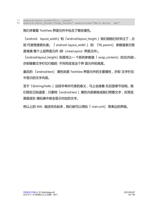 77   android:layout_width="fill_ parent"
78   android:layout_height="wrap_content" android:text="Hello World,   bmi"


     我们来看看 TextView 界面元件中包含了哪些属性。

     「android: layout_width」和「android:layout_height 」我们刚刚已经学过了，分
     别 代表宽度跟长度。「 android: layout_width 」 的 「fill_parent」 参数值表示宽
     度填满 整个上层界面元件 (即 LinearLayout 界面元件)。
     「android:layout_height」则是用上一 个新的参数值「 wrap_content」(包住内容)，
     亦即随着文字栏位行数的 不同而改变这个界 面元件的高度。

     最后的 「android:text」 属性则是 TextView 界面元件的主要属性，亦即 文字栏位
     中显示的文字内容。

     至于「@string/hello 」这段字串所代表的意义，马上会接着 在后面章节说明。我
     们现在已知道是：只要将「android:text 」属性内容替换成我们想要文字，在预览
     画面或在 模拟器中就会显示对应的文字。

     将以上的 XML 描述综合起来，我们就可以得知「 main.xml」 想表达的界面。




     OSSEZ.COM-v1.2-Technology.ott                                            2012-05-07
     版权所有 © OSSEZ LLC 2006 - 2011                                                 34 / 50
 