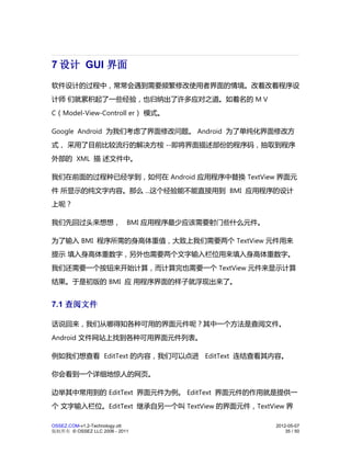 7 设计 GUI 界面
软件设计的过程中，常常会遇到需要频繁修改使用者界面的情境。改着改着程序设
计师 们就累积起了一些经验，也归纳出了许多应对之道。如着名的 M V
C（Model-View-Controll er） 模式。

Google Android 为我们考虑了界面修改问题。 Android 为了单纯化界面修改方
式， 采用了目前比较流行的解决方桉 --即将界面描述部份的程序码，抽取到程序
外部的 XML 描 述文件中。

我们在前面的过程种已经学到，如何在 Android 应用程序中替换 TextView 界面元
件 所显示的纯文字内容。那么 ...这个经验能不能直接用到 BMI 应用程序的设计
上呢？

我们先回过头来想想， BMI 应用程序最少应该需要射门些什么元件。

为了输入 BMI 程序所需的身高体重值，大致上我们需要两个 TextView 元件用来
提示 填入身高体重数字，另外也需要两个文字输入栏位用来填入身高体重数字。
我们还需要一个按钮来开始计算，而计算完也需要一个 TextView 元件来显示计算
结果。于是初版的 BMI 应 用程序界面的样子就浮现出来了。


7.1 查阅文件

话说回来，我们从哪得知各种可用的界面元件呢？其中一个方法是查阅文件。
Android 文件网站上找到各种可用界面元件列表。

例如我们想查看 EditText 的内容，我们可以点进 EditText 连结查看其内容。

你会看到一个详细地惊人的网页。

边举其中常用到的 EditText 界面元件为例。 EditText 界面元件的作用就是提供一
个 文字输入栏位。EditText 继承自另一个叫 TextView 的界面元件，TextView 界

OSSEZ.COM-v1.2-Technology.ott                  2012-05-07
版权所有 © OSSEZ LLC 2006 - 2011                       35 / 50
 
