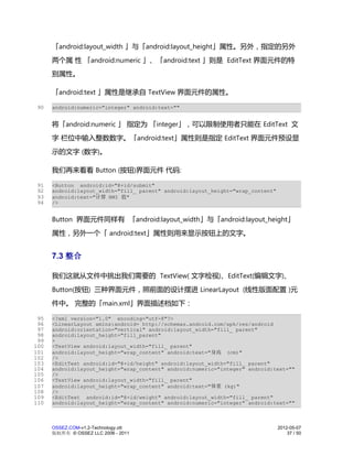 「android:layout_width 」与「android:layout_height」属性。另外，指定的另外
      两个属 性 「android:numeric 」、「android:text 」则是 EditText 界面元件的特
      别属性。

      「android:text 」属性是继承自 TextView 界面元件的属性。

 90   android:numeric="integer" android:text=""


      将「android:numeric 」 指定为 「integer」，可以限制使用者只能在 EditText 文
      字 栏位中输入整数数字。「android:text」属性则是指定 EditText 界面元件预设显
      示的文字 (数字)。

      我们再来看看 Button (按钮)界面元件 代码:

 91   <Button android:id="@+id/submit"
 92   android:layout_width="fill_ parent" android:layout_height="wrap_content"
 93   android:text="计算 BMI 值"
 94   />


      Button 界面元件同样有 「android:layout_width」与「android:layout_height」
      属性，另外一个「 android:text」属性则用来显示按钮上的文字。


      7.3 整合

      我们这就从文件中挑出我们需要的 TextView( 文字检视)、EditText(编辑文字)、
      Button(按钮) 三种界面元件，照前面的设计摆进 LinearLayout (线性版面配置 )元
      件中。 完整的「main.xml」界面描述档如下：

 95   <?xml version="1.0" encoding="utf-8"?>
 96   <LinearLayout xmlns:android= http://schemas.android.com/apk/res/android
 97   android:orientation="vertical" android:layout_width="fill_ parent"
 98   android:layout_height="fill_parent"
 99   >
100   <TextView android:layout_width="fill_ parent"
101   android:layout_height="wrap_content" android:text="身高 (cm)"
102   />
103   <EditText android:id="@+id/height" android:layout_width="fill_ parent"
104   android:layout_height="wrap_content" android:numeric="integer" android:text=""
105   />
106   <TextView android:layout_width="fill_ parent"
107   android:layout_height="wrap_content" android:text="体重 (kg)"
108   />
109   <EditText android:id="@+id/weight" android:layout_width="fill_ parent"
110   android:layout_height="wrap_content" android:numeric="integer" android:text=""



      OSSEZ.COM-v1.2-Technology.ott                                              2012-05-07
      版权所有 © OSSEZ LLC 2006 - 2011                                                   37 / 50
 