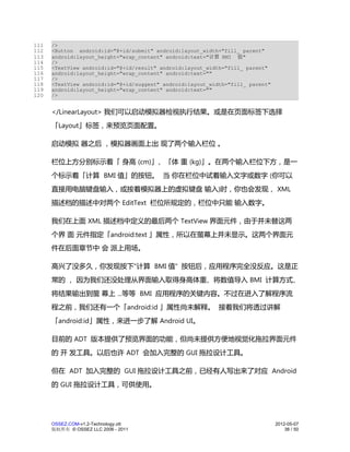 111   />
112   <Button android:id="@+id/submit" android:layout_width="fill_ parent"
113   android:layout_height="wrap_content" android:text="计算 BMI 值"
114   />
115   <TextView android:id="@+id/result" android:layout_width="fill_ parent"
116   android:layout_height="wrap_content" android:text=""
117   />
118   <TextView android:id="@+id/suggest" android:layout_width="fill_ parent"
119   android:layout_height="wrap_content" android:text=""
120   />


      </LinearLayout> 我们可以启动模拟器检视执行结果。或是在页面标签下选择
      「Layout」标签，来预览页面配置。

      启动模拟 器之后 ，模拟器画面上出 现了两个输入栏位 。

      栏位上方分别标示着「 身高 (cm)」、「体 重 (kg)」。在两个输入栏位下方，是一
      个标示着「计算 BMI 值」的按钮。 当 你在栏位中试着输入文字或数字 (你可以
      直接用电脑键盘输入，或按着模拟器上的虚拟键盘 输入)时，你也会发现， XML
      描述档的描述中对两个 EditText 栏位所规定的，栏位中只能 输入数字。

      我们在上面 XML 描述档中定义的最后两个 TextView 界面元件，由于并未替这两
      个界 面 元件指定「android:text 」属性，所以在萤幕上并未显示。这两个界面元
      件在后面章节中 会 派上用场。

      高兴了没多久，你发现按下"计算 BMI 值" 按钮后，应用程序完全没反应。这是正
      常的 ， 因为我们还没处理从界面输入取得身高体重、将数值导入 BMI 计算方式、
      将结果输出到萤 幕上 ...等等 BMI 应用程序的关键内容。不过在进入了解程序流
      程之前，我们还有一个「android:id 」属性尚未解释。 接着我们将透过讲解
      「android:id」属性，来进一步了解 Android UI。

      目前的 ADT 版本提供了预览界面的功能，但尚未提供方便地视觉化拖拉界面元件
      的 开 发工具。以后也许 ADT 会加入完整的 GUI 拖拉设计工具。

      但在 ADT 加入完整的 GUI 拖拉设计工具之前，已经有人写出来了对应 Android
      的 GUI 拖拉设计工具，可供使用。




      OSSEZ.COM-v1.2-Technology.ott                                             2012-05-07
      版权所有 © OSSEZ LLC 2006 - 2011                                                  38 / 50
 