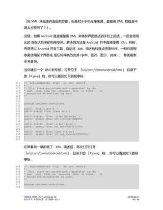 「用 XML 来描述界面固然方便，但是对于手机程序来说，直接用 XML 档桉是不
      是太占空间了？」。

      没错，如果 Android 是直接使用 XML 来储存界面描述到手机上的话，一定会使用
      比起 现在大的多的档桉空间。解决的方法是 Android 并不直接使用 XML 档桉，
      而是透过 Android 开发工具，自动将 XML 描述档转换成资源档桉。一旦应用程
      序要使用某个界面或 是任何种类的资源 (字串、图片、图示、音效 ...)，都使用索
      引来查询。

      当你建立一个 BMI 新专桉，打开位于 「src/com/demo/android/bmi 」 目录下
      的「R.java」档，你可以看到如下的程序码：

123   /* AUTO-GENERATED FILE.    DO NOT MODIFY.
124   *
125   * This class was automatically generated by the
126   * aapt tool from the resource data it found.      It
127   * should not be modified by hand.
128   */
129
130
131   package com.demo.android.bmi;
132
133   public final class R {
134   public static final class attr {
135   }
136   public static final class drawable {
137   public static final int icon=0x7f020000;
138   }
139   public static final class layout {
140   public static final int main=0x7f030000;
141   }
142   public static final class string {
143   public static final int app_name=0x7f040000;
144   }
145   }


      在照着前一章新增了 XML 描述后，再次打开打开
      「src/com/demo/android/bmi 」 目录下的 「R.java」 档 ，你可以看到如下的程
      序码：

146   /* AUTO-GENERATED FILE.    DO NOT MODIFY.
147   *
148   * This class was automatically generated by the
149   * aapt tool from the resource data it found.      It
150   * should not be modified by hand.
151   */
152
153   package com.demo.android.bmi;
154


      OSSEZ.COM-v1.2-Technology.ott                          2012-05-07
      版权所有 © OSSEZ LLC 2006 - 2011                               40 / 50
 