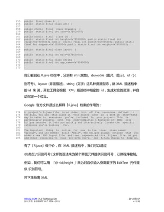 155   public final class R {
156   public static final class attr {
157   }
158   public static final class drawable {
159   public static final int icon=0x7f020000;
160   }
161   public static final class id {
162   public static final int height=0x7f050000; public static final int
163   result=0x7f050003; public static final int submit=0x7f050002; public static
164   final int suggest=0x7f050004; public static final int weight=0x7f050001;
165   }
166   public static final class layout {
167
168   public   static final int main=0x7f030000;
169   }
170   public   static final class string {
171   public   static final int app_name=0x7f040000;
172   }
173   }


      我们看到在 R.java 档桉中，分别有 attr (属性)、drawable (图片、图示)、id (识

      别符号)、layout (界面描述)、string (文字) 这几种资源型态，就 XML 描述档中
      的 id 来 说，开发工具会根据 XML 描述档中指定的 id，生成对应的资源，并自
      动指定一个位址。

      Google 官方文件是这么解释「R.java」档案的作用的：

174   A project's R.java file is an index into all the resources defined in
175   the file. You use this class in your source code as a sort of short-hand
176   way to refer to resources you've included in your project. This is
177   particularly powerful with the code-completio n features of IDEs like
178   Eclipse because it lets you quickly and interactively locate the specific
179   reference you're looking  for.
180
181   The important thing to notice for now is the inner class named
182   "layout", and its member field "main". The Eclipse plugin noticed that you
183   added a new XML layout file and then regenerated this R.java file. As you
184   add other resources to your projects you'll see R.java change to keep up.


      有了「R.java」做中介，在 XML 描述档中，我们可以透过

      @[类型]/[识别符号] 这样的语法来为某个界面元件提供识别符号，以供程序控制。

      例如，我们可以用 「@+id/height 」来为对应供输入身高数字的 EditText 元件提
      供 识别符号。

      将字串抽离 XML




      OSSEZ.COM-v1.2-Technology.ott                                          2012-05-07
      版权所有 © OSSEZ LLC 2006 - 2011                                               41 / 50
 