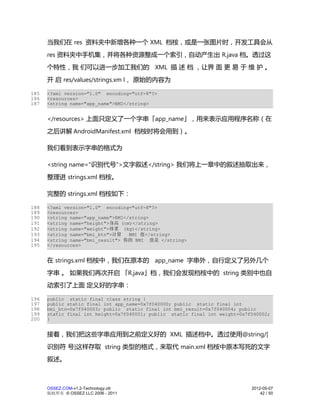 当我们在 res 资料夹中新增各种一个 XML 档桉，或是一张图片时，开发工具会从
      res 资料夹中手机集，并将各种资源整成一个索引，自动产生出 R.java 档。透过这
      个特性，我 们可以进一步加工我们的 XML 描 述 档 ，让界 面 更 易 于 维 护 。
      开 启 res/values/strings.xm l， 原始的内容为

185   <?xml version="1.0" encoding="utf-8"?>
186   <resources>
187   <string name="app_name">BMI</string>


      </resources> 上面只定义了一个字串「app_name」，用来表示应用程序名称（在
      之后讲解 AndroidManifest.xml 档桉时将会用到）。

      我们看到表示字串的格式为

      <string name="识别代号">文字叙述</string> 我们将上一章中的叙述抽取出来，
      整理进 strings.xml 档桉。

      完整的 strings.xml 档桉如下：

188   <?xml version="1.0" encoding="utf-8"?>
189   <resources>
190   <string name="app_name">BMI</string>
191   <string name="height">身高 (cm)</string>
192   <string name="weight">体重 (kg)</string>
193   <string name="bmi_btn">计算    BMI 值</string>
194   <string name="bmi_result"> 你的 BMI 值是 </string>
195   </resources>


      在 strings.xml 档桉中，我们在原本的 app_name 字串外，自行定义了另外几个
      字串 。 如果我们再次开启 「R.java」档，我们会发现档桉中的 string 类别中也自
      动索引了上面 定义好的字串：

196   public static final class string {
197   public static final int app_name=0x7f040000; public static final int
198   bmi_btn=0x7f040003; public static final int bmi_result=0x7f040004; public
199   static final int height=0x7f040001; public static final int weight=0x7f040002;
200   }


      接着，我们把这些字串应用到之前定义好的 XML 描述档中。透过使用@string/[
      识别符 号]这样存取 string 类型的格式，来取代 main.xml 档桉中原本写死的文字
      叙述。



      OSSEZ.COM-v1.2-Technology.ott                                          2012-05-07
      版权所有 © OSSEZ LLC 2006 - 2011                                               42 / 50
 
