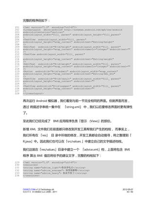 完整的程序码如下：

201   <?xml version="1.0" encoding="utf-8"?>
202   <LinearLayout xmlns:android= http://schemas.android.com/apk/res/android
203   android:orientation="vertical"
204   android:layout_width="fill_ parent" android:layout_height="fill_parent"
205   >
206   <TextView android:layout_width="fill_ parent"
207   android:layout_height="wrap_content" android:text="@string/height"
208   />
209   <EditText android:id="@+id/height" android:layout_width="fill_ parent"
210   android:layout_height="wrap_content" android:numeric="integer" android:text=""
211   />
212   <TextView android:layout_width="fill_ parent"
213
214   android:layout_height="wrap_content" android:text="@string/weight"
215   />
216   <EditText android:id="@+id/weight" android:layout_width="fill_ parent"
217   android:layout_height="wrap_content" android:numeric="integer" android:text=""
218   />
219   <Button android:id="@+id/submit" android:layout_width="wrap_content"
220   android:layout_height="wrap_content" android:text="@string/bmi_btn"
221   />
222   <TextView android:id="@+id/result" android:layout_width="fill_ parent"
223   android:layout_height="wrap_content" android:text=""
224   />
225   <TextView android:id="@+id/suggest" android:layout_width="fill_ parent"
226   android:layout_height="wrap_content" android:text=""
227   />
228   </LinearLayout>


      再次运行 Android 模拟器，我们看到与前一节完全相同的界面。但就界面而言，
      透过 将描述字串统一集中在 「string.xml」 中，我们以后要修改界面时更有弹性
      了。

      至此我们已经完成了 BMI 应用程序负责「显示 (View)」的部份。

      新增 XML 文件我们在前面都只修改到开发工具帮我们产生的档桉， 而事实上，
      我们所有在 「res」 目 录中所做的修改，开发工具都会自动搜寻，将之整理到「
      R.java」中。因此我们也可以在「src/values 」中建立自己的文字描述档桉。

      我们这就在「res/values」目录中建立一个 「advice.xml」档，上面将包含 BMI
      程序 算出 BMI 值后将给予的建议文字，完整的档桉如下：

229   <?xml version="1.0" encoding="utf-8"?>
230   <resources>
231   <string name="advice_light">你该多吃点</string>
232   <string name="advice_average"> 体型很棒喔</string>
233   <string name="advice_heavy"> 你该节食了</string>
234   </resources>




      OSSEZ.COM-v1.2-Technology.ott                                           2012-05-07
      版权所有 © OSSEZ LLC 2006 - 2011                                                43 / 50
 