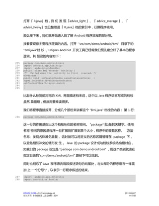 打开「 R.java」档，我 们 发 现「advice_light 」、「 advice_average 」、「
      advice_heavy」也已整理进「 R.java」档的索引中，以供程序调用。

      那么接下来，我们就开始进入到了解 Android 程序流程的部分吧。

      接着要观察主要程序逻辑的内容。打开 "src/com/demo/android/bmi" 目录下的
      "Bmi.java"档 桉 ，Eclipse+Android 开发工具已经帮我们预先建立好了基本的程序
      逻辑。其 预设的内容如下：

235   package com.demo.android.bmi;
236   import android.app.Activity;
237   import android.os.Bundle;
238   public class Bmi extends Activity {
239   /** Called when the activity is first created. */
240   @Override
241   public void onCreate(Bundle savedInstanceState) {
242   super.onCreate(savedInstanceState);
243   setContentView(R.layout.main);
244   }
245   }


      比起什么标签都对称的 XML 界面描述档来说，这个以 Java 程序语言写成的档桉
      虽然 篇幅短，但反而要难读得多。

      我们将程序直接拆开，分成几个部份来讲解这个 "Bmi.java" 档桉的内容： 第 1 行:

246   package com.demo.android.bmi;


      这一行的作用是指出这个档桉所在的名称空间。 "package"(包)是其关键字。使用
      名称 空间的原因是程序一旦扩展到扩展到某个大小，程序中的变数名称、 方法
      名称、类别名称难免重复， 这时就可以将定义的名称区隔管理在 package 下，
      以避免相互冲突的情形发 生 。 Java 的 package 设计成与档桉系统结构相对应，
      如我们的 package 设定是 "package com.demo.android.bmi" ，则这个类别就该在
      指定目录的"com/demo/android/bmi" 路径下可以找到。

      同时也别忘了 Java 程序语言每段叙述语句的结尾处，与大部分的程序语言一样需
      加 上 一个分号";"，以表示一行程序叙述的结束。

247   import android.app.Activity;
248   import android.os.Bundle;




      OSSEZ.COM-v1.2-Technology.ott                         2012-05-07
      版权所有 © OSSEZ LLC 2006 - 2011                              44 / 50
 