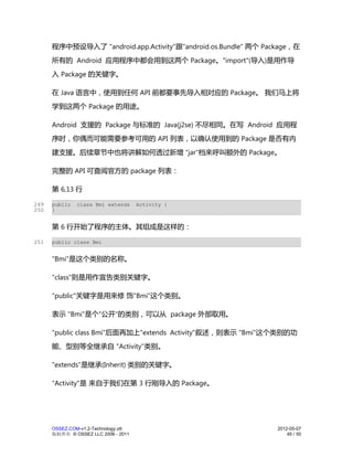 程序中预设导入了 "android.app.Activity"跟"android.os.Bundle" 两个 Package，在
      所有的 Android 应用程序中都会用到这两个 Package。"import"(导入)是用作导
      入 Package 的关键字。

      在 Java 语言中，使用到任何 API 前都要事先导入相对应的 Package。 我们马上将
      学到这两个 Package 的用途。

      Android 支援的 Package 与标准的 Java(j2se) 不尽相同。在写 Android 应用程
      序时，你偶而可能需要参考可用的 API 列表，以确认使用到的 Package 是否有内
      建支援。后续章节中也将讲解如何透过新增 "jar"档来呼叫额外的 Package。

      完整的 API 可查阅官方的 package 列表：

      第 6,13 行

249   public   class Bmi extends      Activity {
250   }


      第 6 行开始了程序的主体。其组成是这样的：

251   public class Bmi


      "Bmi"是这个类别的名称。

      "class"则是用作宣告类别关键字。

      "public"关键字是用来修 饰"Bmi"这个类别。

      表示 "Bmi"是个"公开"的类别，可以从 package 外部取用。

      "public class Bmi"后面再加上"extends Activity"叙述，则表示 "Bmi"这个类别的功
      能、型别等全继承自 "Activity"类别。

      "extends"是继承(Inherit) 类别的关键字。

      "Activity"是 来自于我们在第 3 行刚导入的 Package。




      OSSEZ.COM-v1.2-Technology.ott                             2012-05-07
      版权所有 © OSSEZ LLC 2006 - 2011                                  45 / 50
 