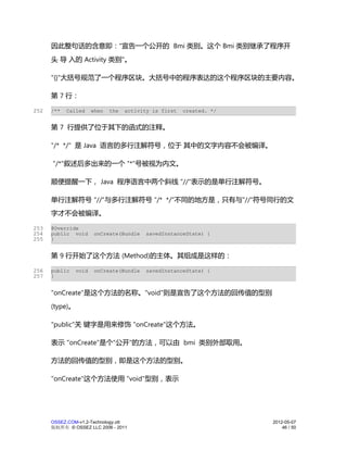 因此整句话的含意即："宣告一个公开的 Bmi 类别。这个 Bmi 类别继承了程序开
      头 导 入的 Activity 类别"。

      "{}"大括号规范了一个程序区块。大括号中的程序表达的这个程序区块的主要内容。

      第 7 行：

252   /**   Called     when   the   activity is first   created. */


      第 7 行提供了位于其下的函式的注释。

      "/* */" 是 Java 语言的多行注解符号，位于 其中的文字内容不会被编译。

      "/*"叙述后多出来的一个 "*"号被视为内文。

      顺便提醒一下， Java 程序语言中两个斜线 "//"表示的是单行注解符号。

      单行注解符号 "//"与多行注解符号 "/* */"不同的地方是，只有与"//"符号同行的文
      字才不会被编译。

253   @Override
254   public void       onCreate(Bundle    savedInstanceState) {
255   }


      第 9 行开始了这个方法 (Method)的主体。其组成是这样的：

256   public    void    onCreate(Bundle    savedInstanceState) {
257   }


      "onCreate"是这个方法的名称。"void"则是宣告了这个方法的回传值的型别
      (type)。

      "public"关 键字是用来修饰 "onCreate"这个方法。

      表示 "onCreate"是个"公开"的方法，可以由 bmi 类别外部取用。

      方法的回传值的型别，即是这个方法的型别。

      "onCreate"这个方法使用 "void"型别，表示




      OSSEZ.COM-v1.2-Technology.ott                                   2012-05-07
      版权所有 © OSSEZ LLC 2006 - 2011                                        46 / 50
 