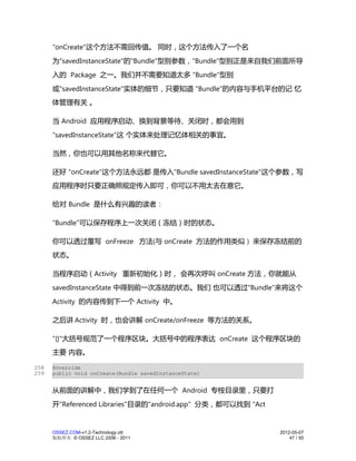 "onCreate"这个方法不需回传值。 同时，这个方法传入了一个名
      为"savedInstanceState"的"Bundle"型别参数，"Bundle"型别正是来自我们前面所导
      入的 Package 之一。我们并不需要知道太多 "Bundle"型别
      或"savedInstanceState"实体的细节，只要知道 "Bundle"的内容与手机平台的记 忆
      体管理有关 。

      当 Android 应用程序启动、换到背景等待、关闭时，都会用到
      "savedInstanceState"这 个实体来处理记忆体相关的事宜。

      当然，你也可以用其他名称来代替它。

      还好 "onCreate"这个方法永远都 是传入"Bundle savedInstanceState"这个参数，写
      应用程序时只要正确照规定传入即可，你可以不用太去在意它。

      给对 Bundle 是什么有兴趣的读者：

      "Bundle"可以保存程序上一次关闭（冻结）时的状态。

      你可以透过覆写 onFreeze 方法(与 onCreate 方法的作用类似 ) 来保存冻结前的
      状态。

      当程序启动（Activity 重新初始化）时， 会再次呼叫 onCreate 方法，你就能从
      savedInstanceState 中得到前一次冻结的状态。我们 也可以透过"Bundle"来将这个
      Activity 的内容传到下一个 Activity 中。

      之后讲 Activity 时，也会讲解 onCreate/onFreeze 等方法的关系。

      "{}"大括号规范了一个程序区块。大括号中的程序表达 onCreate 这个程序区块的
      主要 内容。

258   @Override
259   public void onCreate(Bundle savedInstanceState)


      从前面的讲解中，我们学到了在任何一个 Android 专桉目录里，只要打
      开"Referenced Libraries"目录的"android.app" 分类，都可以找到 "Act


      OSSEZ.COM-v1.2-Technology.ott                           2012-05-07
      版权所有 © OSSEZ LLC 2006 - 2011                                47 / 50
 