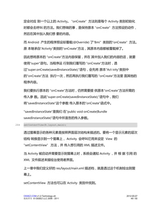 定会对应 到一个以上的 Activity。 "onCreate" 方法则是每个 Activity 类别初始化
      时都会去呼叫 的方法。我们想做的事，是保持原本 "onCreate" 方法预设的动作，
      然后在其中加入我们想 要的内容。

      而 Android 产生的程序预设却覆载(@Override) 了"Bmi" 类别的"onCreate" 方法。
      原 本继承自"Activity"类别的"onCreate"方法，其原本内容都被覆载掉了。

      因此想将原本的 "onCreate"方法内容保留，并在 其中加入我们的内容的话，就要
      使用"super"语句。当程序运 行到我们覆写的 "onCreate"方法时，透
      过"super.onCreate(savedInstanceState);"语句，会先将 原本"Act ivity"类别中
      的"onCreate"方法 执行一次，然后再执行我们覆写的 "onCreate"方法里 面其他的
      程序内容。

      我们要执行原本的 "onCreate"方法时，仍然需要提 供原本"onCreate"方法所需的
      传入参 数。因此"super.onCreate(savedInstanceState);"语句中，我们
      将"savedInstanceState"这个参数 传入原本的"onCreate"函式中。

      "savedInstanceState"是我们 在"public void onCreate(Bundle
      savedInstanceState)"语句中所宣告的传入参数。

264   setContentView(R.layout.main);


      透过萤幕显示的各种元素是按照界面层次结构来描述的。要将一个显示元素的层次
      结构 转换显示到一个萤幕上， Activity 会呼叫它用来设定 View 的
      "setContentView" 方法，并 传入想引用的 XML 描述文件。

      当 Activity 被启动并需要显示到萤幕上时，系统会通知 Activity ，并 根 据 引用 的
      XML 文件叙述来描绘出使用者界面。

      上一章中我们定义好的 res/layout/main.xml 描述档，就是透过这个机制绘出到萤
      幕上。

      setContentView 方法也可以在 Activity 类别中找到。



      OSSEZ.COM-v1.2-Technology.ott                              2012-05-07
      版权所有 © OSSEZ LLC 2006 - 2011                                   49 / 50
 