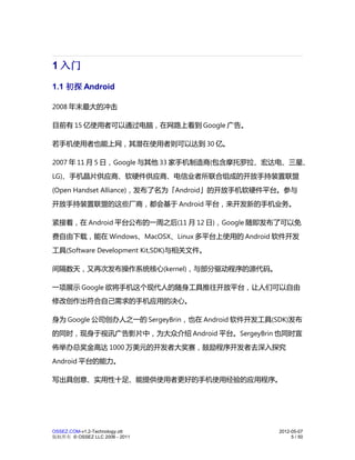 1 入门
1.1 初探 Android

2008 年末最大的冲击

目前有 15 亿使用者可以通过电脑，在网路上看到 Google 广告。

若手机使用者也能上网，其潜在使用者则可以达到 30 亿。

2007 年 11 月 5 日，Google 与其他 33 家手机制造商(包含摩托罗拉、宏达电、三星、
LG)、手机晶片供应商、软硬件供应商、电信业者所联合组成的开放手持装置联盟
(Open Handset Alliance)，发布了名为「Android」的开放手机软硬件平台。参与
开放手持装置联盟的这些厂商，都会基于 Android 平台，来开发新的手机业务。

紧接着，在 Android 平台公布的一周之后(11 月 12 日)，Google 随即发布了可以免
费自由下载，能在 Windows、MacOSX、Linux 多平台上使用的 Android 软件开发
工具(Software Development Kit,SDK)与相关文件。

间隔数天，又再次发布操作系统核心(kernel)，与部分驱动程序的源代码。

一项展示 Google 欲将手机这个现代人的随身工具推往开放平台，让人们可以自由
修改创作出符合自己需求的手机应用的决心。

身为 Google 公司创办人之一的 SergeyBrin，也在 Android 软件开发工具(SDK)发布
的同时，现身于视讯广告影片中，为大众介绍 Android 平台。SergeyBrin 也同时宣
佈举办总奖金高达 1000 万美元的开发者大奖赛，鼓励程序开发者去深入探究
Android 平台的能力。

写出具创意、实用性十足、能提供使用者更好的手机使用经验的应用程序。




OSSEZ.COM-v1.2-Technology.ott                    2012-05-07
版权所有 © OSSEZ LLC 2006 - 2011                          5 / 50
 